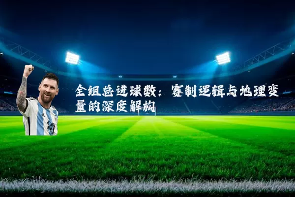 全组总进球数:赛制逻辑与地理变量的深度解构