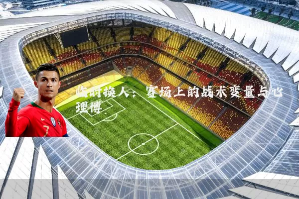 临时换人:赛场上的战术变量与心理博弈
